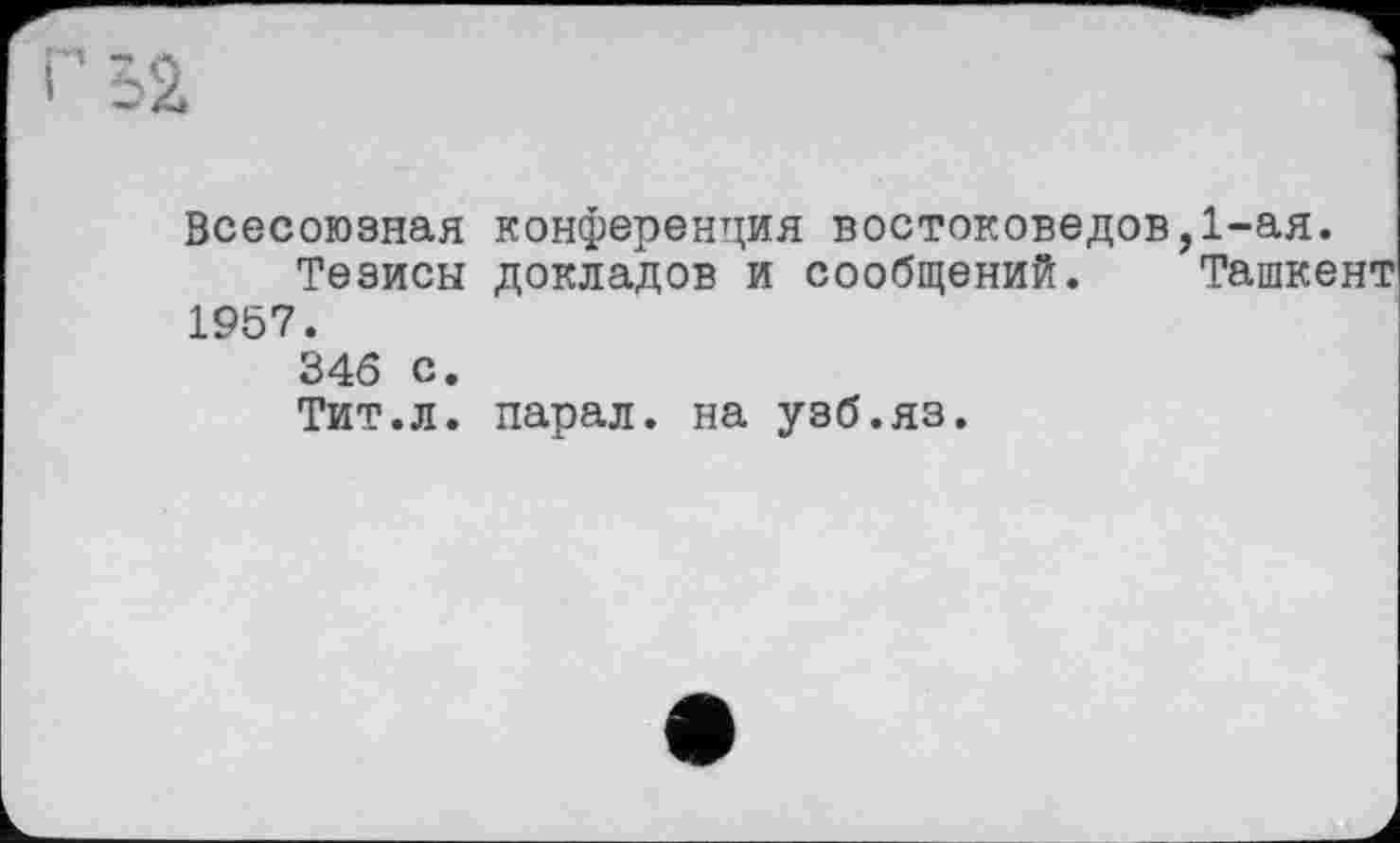 ﻿г 52
Всесоюзная конференция востоковедов,1-ая.
Тезисы докладов и сообщений. Ташкент 1957.
346 с.
Тит.л. парал. на узб.яз.